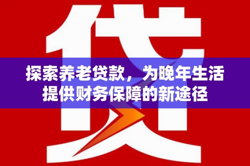 怀安探索养老贷款，为晚年生活提供财务保障的新途径