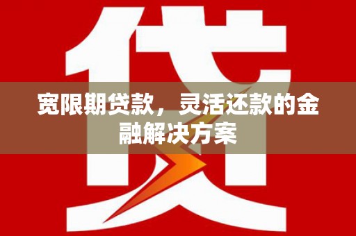 怀安宽限期贷款，灵活还款的金融解决方案