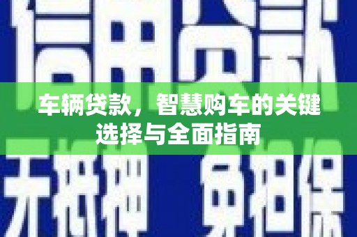 怀安车辆贷款，智慧购车的关键选择与全面指南