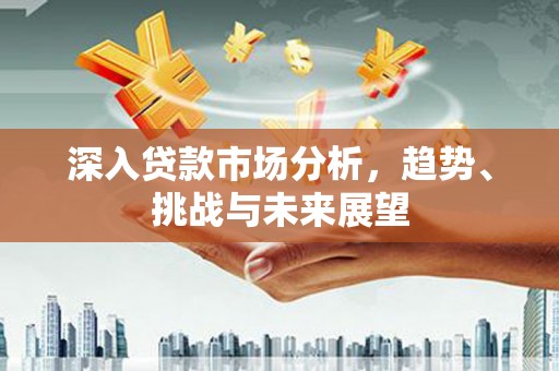 怀安深入贷款市场分析，趋势、挑战与未来展望
