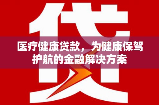 怀安医疗健康贷款，为健康保驾护航的金融解决方案