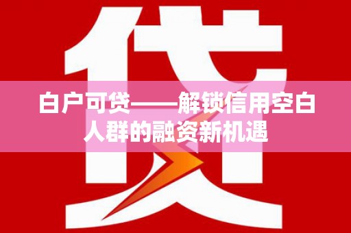 怀安白户可贷——解锁信用空白人群的融资新机遇