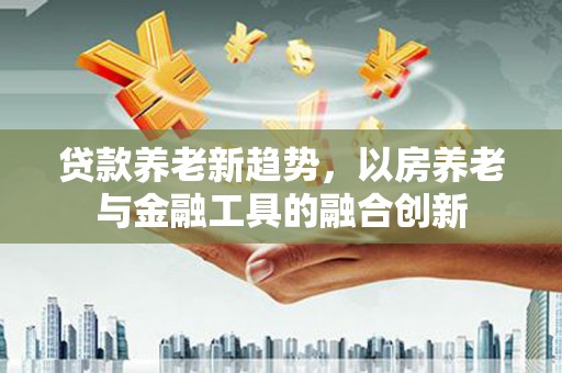 怀安贷款养老新趋势，以房养老与金融工具的融合创新
