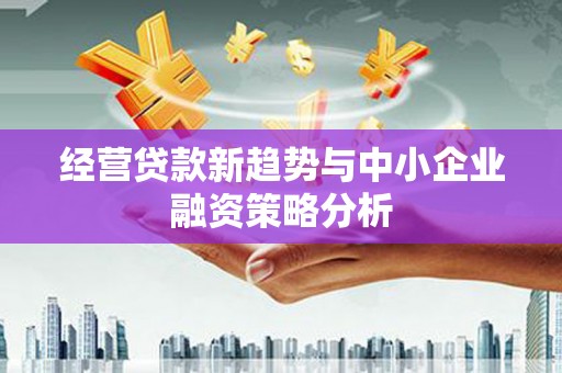 怀安经营贷款新趋势与中小企业融资策略分析