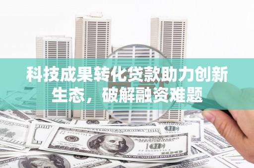 怀安科技成果转化贷款助力创新生态，破解融资难题