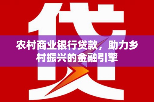 怀安农村商业银行贷款，助力乡村振兴的金融引擎